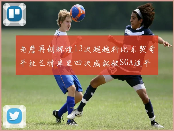 老詹再创辉煌13次超越科比东契奇平杜兰特库里四次成就被SGA追平