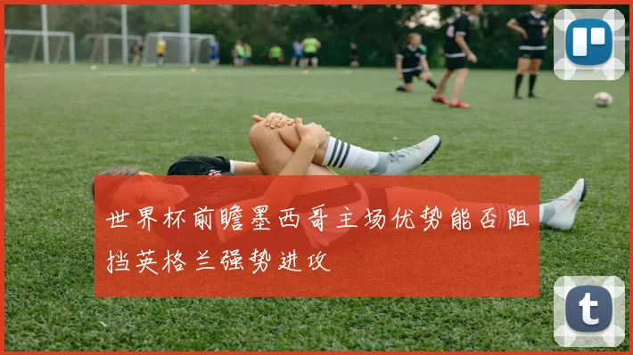 世界杯前瞻墨西哥主场优势能否阻挡英格兰强势进攻