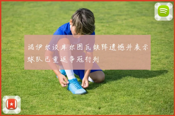 诺伊尔谈库尔图瓦缺阵遗憾并表示球队已重返争冠行列