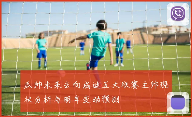瓜帅未来去向成谜五大联赛主帅现状分析与明年变动预测
