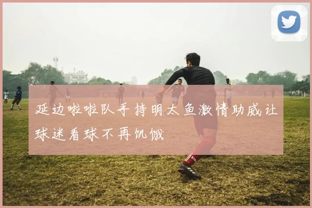 延边啦啦队手持明太鱼激情助威让球迷看球不再饥饿