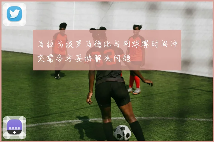 马拉戈谈罗马德比与网球赛时间冲突需各方妥协解决问题