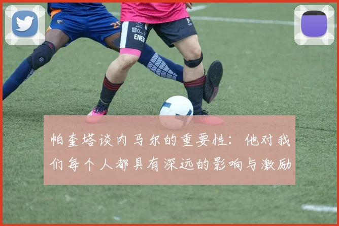 帕奎塔谈内马尔的重要性：他对我们每个人都具有深远的影响与激励