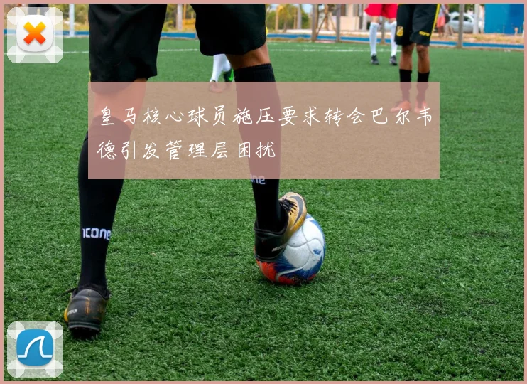 皇马核心球员施压要求转会巴尔韦德引发管理层困扰