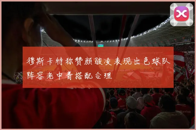 穆斯卡特称赞颜骏凌表现出色球队阵容老中青搭配合理