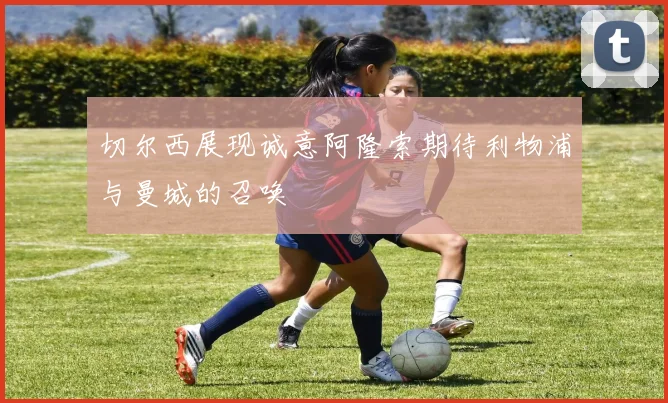 切尔西展现诚意阿隆索期待利物浦与曼城的召唤