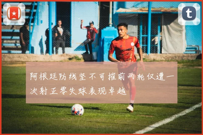 阿根廷防线坚不可摧前两轮仅遭一次射正零失球表现卓越