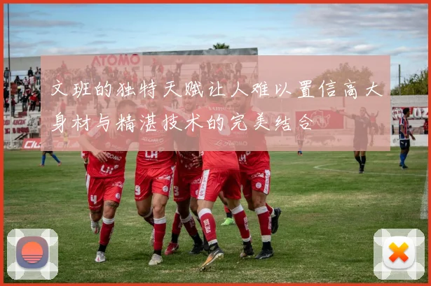 文班的独特天赋让人难以置信高大身材与精湛技术的完美结合
