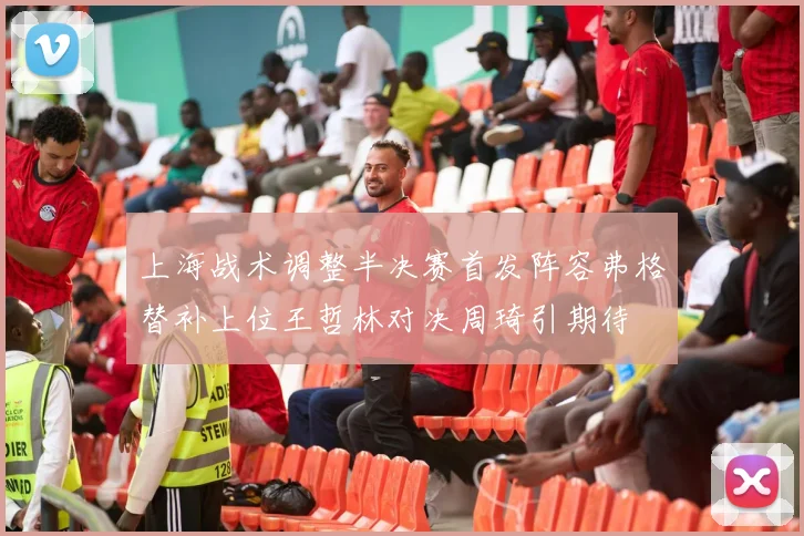 上海战术调整半决赛首发阵容弗格替补上位王哲林对决周琦引期待