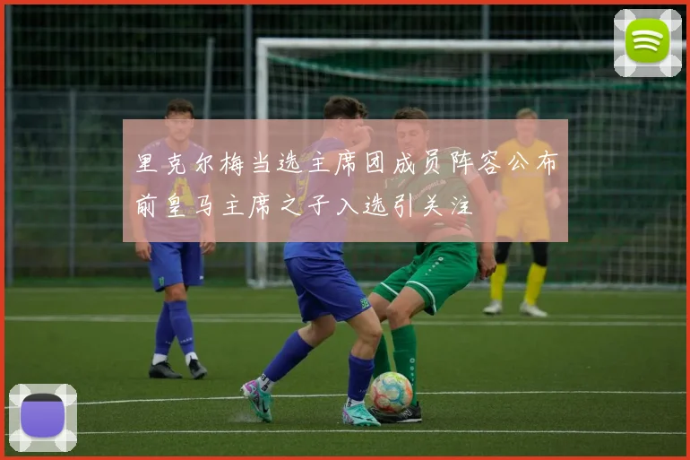 里克尔梅当选主席团成员阵容公布前皇马主席之子入选引关注