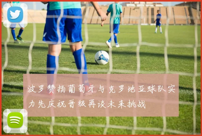 波罗赞扬葡萄牙与克罗地亚球队实力先庆祝晋级再谈未来挑战