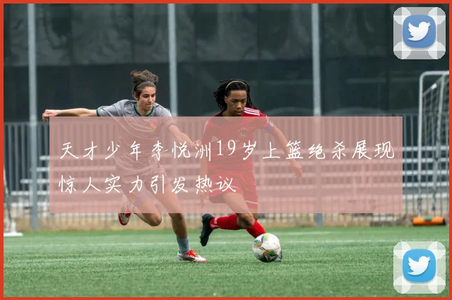 天才少年李悦洲19岁上篮绝杀展现惊人实力引发热议