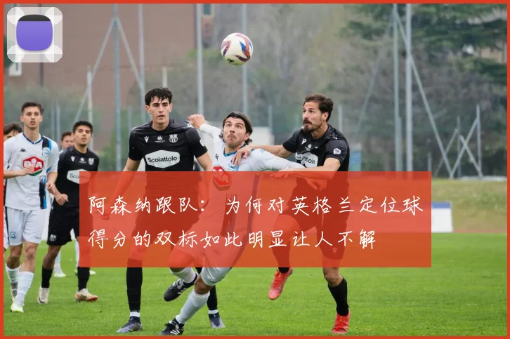 阿森纳跟队：为何对英格兰定位球得分的双标如此明显让人不解