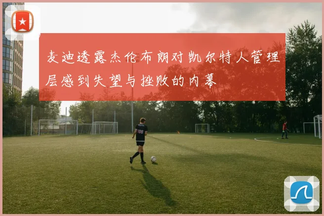 麦迪透露杰伦布朗对凯尔特人管理层感到失望与挫败的内幕