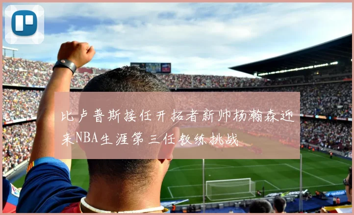 比卢普斯接任开拓者新帅杨瀚森迎来NBA生涯第三任教练挑战